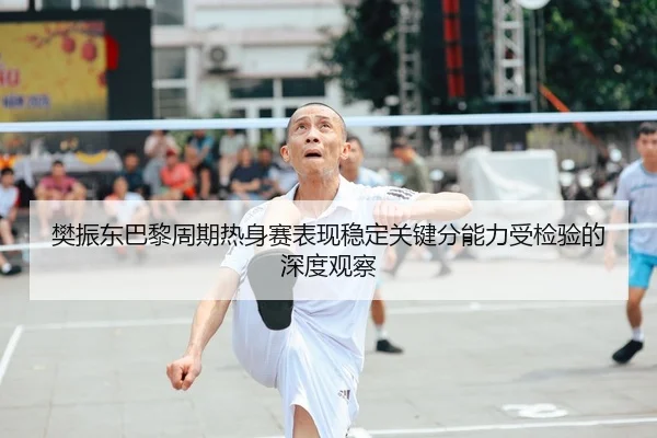 樊振东巴黎周期热身赛表现稳定关键分能力受检验的深度观察
